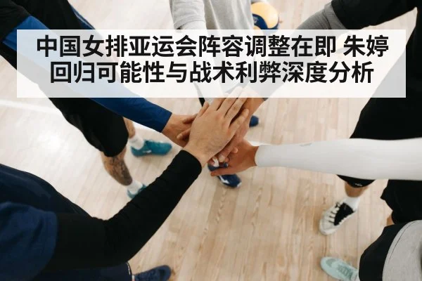 中国女排亚运会阵容调整在即 朱婷回归可能性与战术利弊深度分析